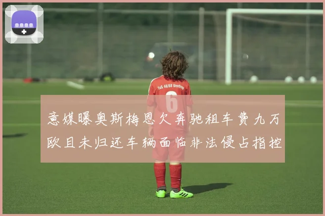 意媒曝奥斯梅恩欠奔驰租车费九万欧且未归还车辆面临非法侵占指控