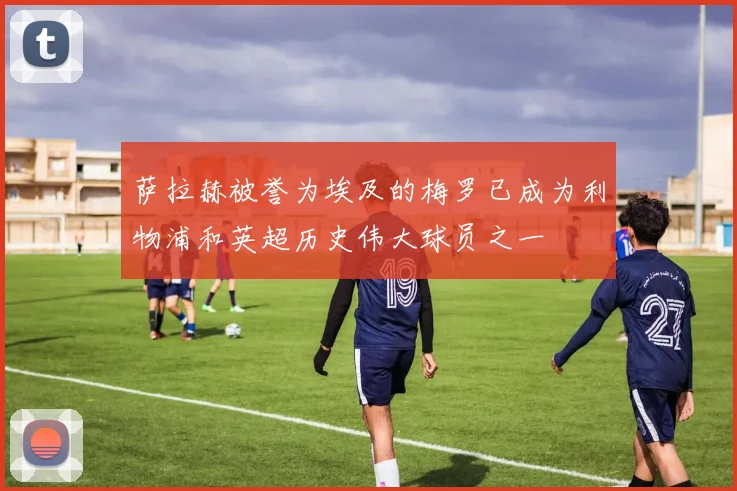 萨拉赫被誉为埃及的梅罗已成为利物浦和英超历史伟大球员之一