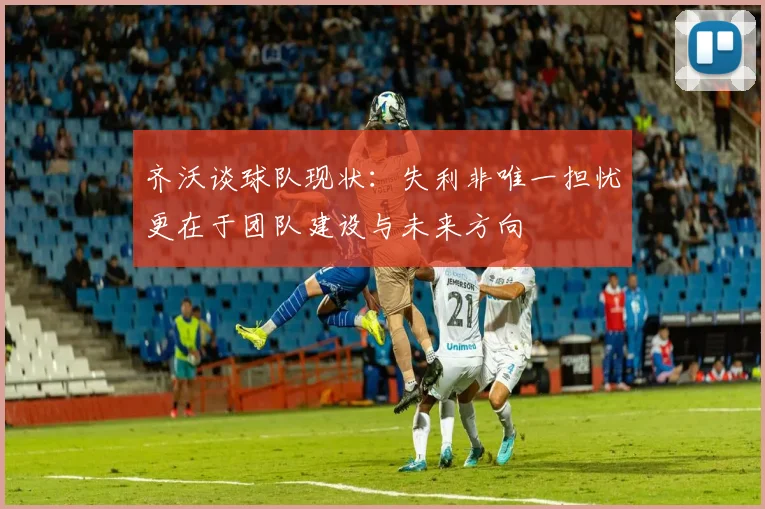 齐沃谈球队现状：失利非唯一担忧更在于团队建设与未来方向