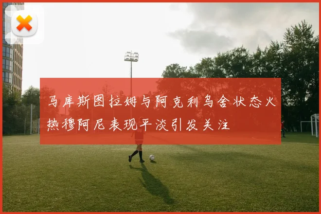 马库斯图拉姆与阿克利乌舍状态火热穆阿尼表现平淡引发关注