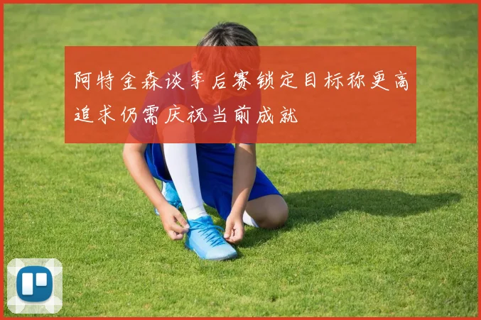 阿特金森谈季后赛锁定目标称更高追求仍需庆祝当前成就