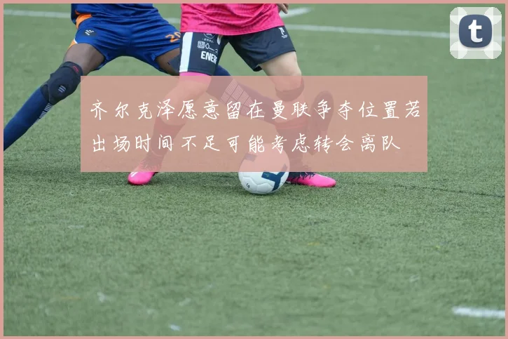 齐尔克泽愿意留在曼联争夺位置若出场时间不足可能考虑转会离队