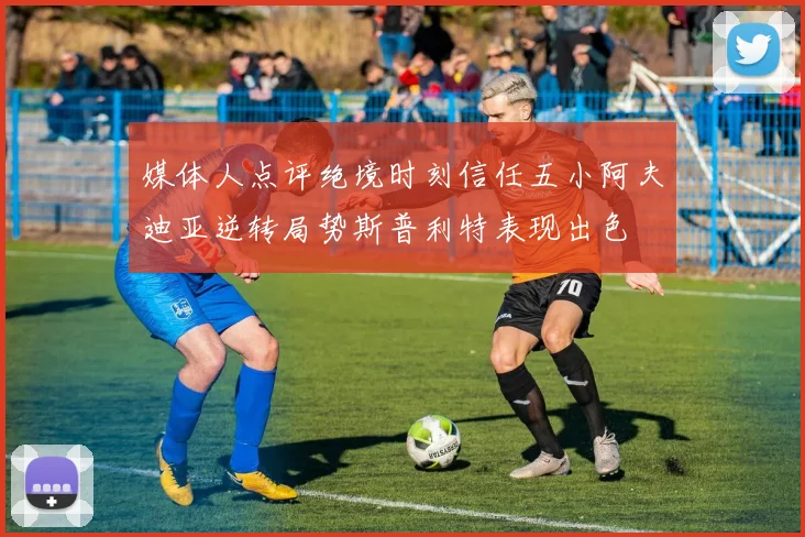 媒体人点评绝境时刻信任五小阿夫迪亚逆转局势斯普利特表现出色