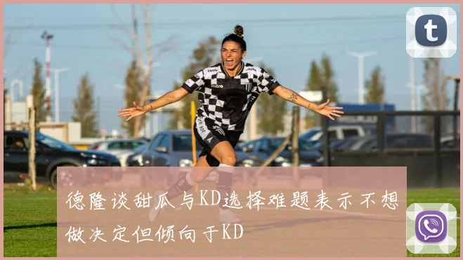 德隆谈甜瓜与KD选择难题表示不想做决定但倾向于KD
