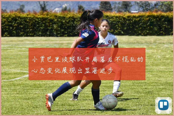 小贾巴里谈球队开局落后不慌乱的心态变化展现出显著进步