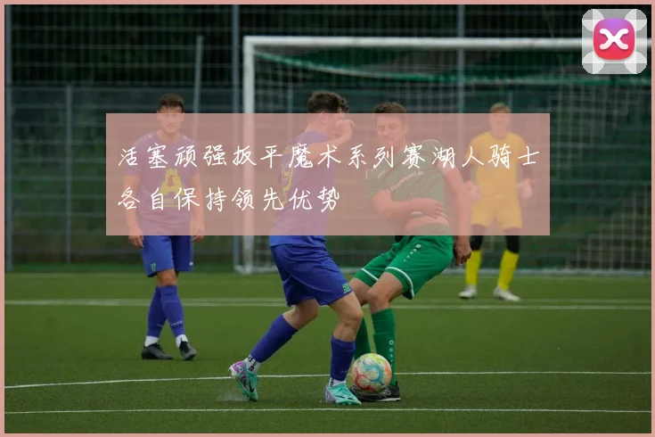活塞顽强扳平魔术系列赛湖人骑士各自保持领先优势