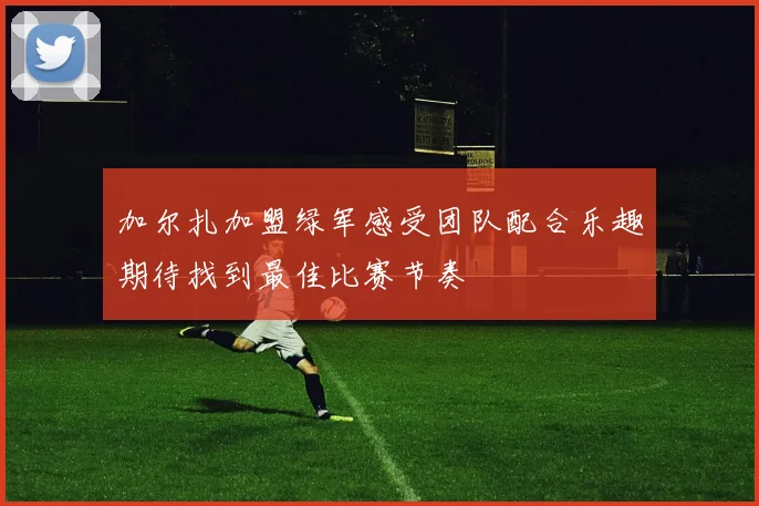加尔扎加盟绿军感受团队配合乐趣期待找到最佳比赛节奏