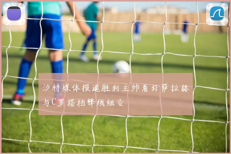 沙特媒体报道胜利主帅看好萨拉赫与C罗搭档锋线组合