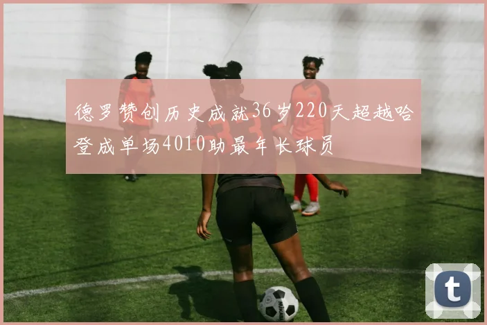 德罗赞创历史成就36岁220天超越哈登成单场4010助最年长球员