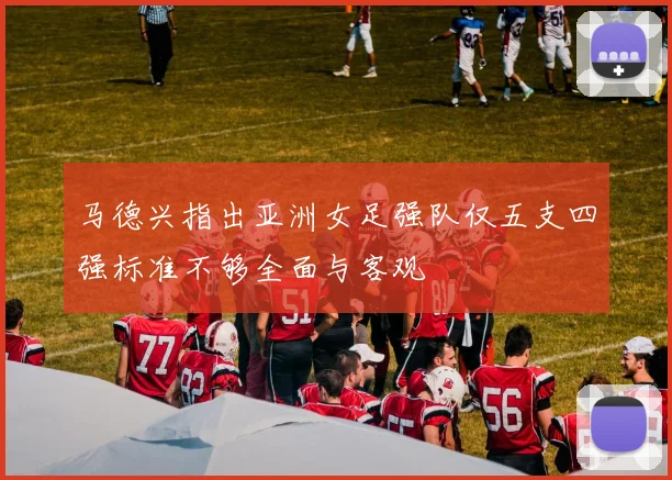 马德兴指出亚洲女足强队仅五支四强标准不够全面与客观