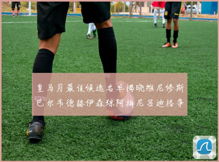皇马月最佳候选名单揭晓维尼修斯巴尔韦德赫伊森琼阿梅尼吕迪格争夺荣誉
