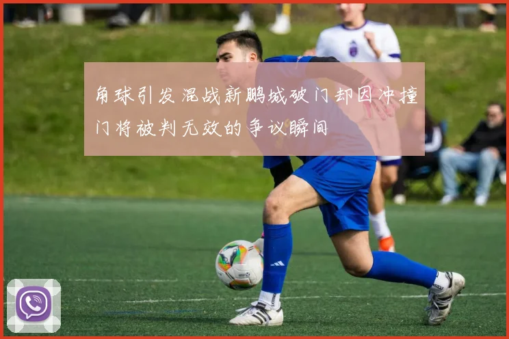 角球引发混战新鹏城破门却因冲撞门将被判无效的争议瞬间