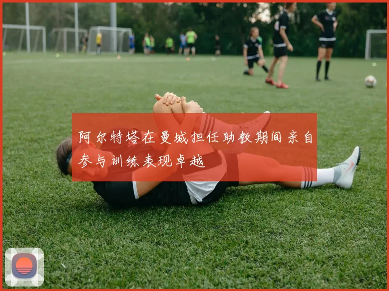 阿尔特塔在曼城担任助教期间亲自参与训练表现卓越