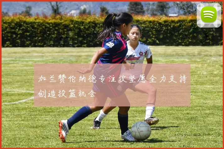 加兰赞伦纳德专注攻坚愿全力支持创造投篮机会