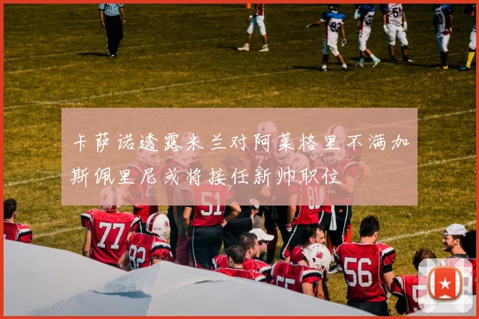 卡萨诺透露米兰对阿莱格里不满加斯佩里尼或将接任新帅职位