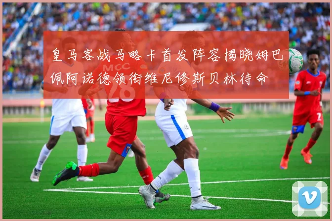 皇马客战马略卡首发阵容揭晓姆巴佩阿诺德领衔维尼修斯贝林待命