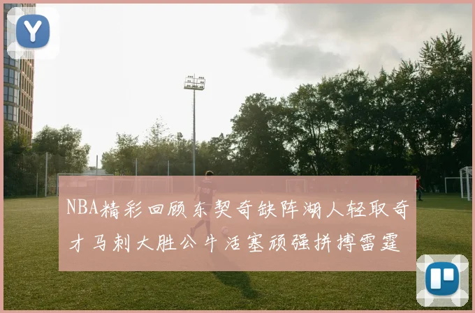 NBA精彩回顾东契奇缺阵湖人轻取奇才马刺大胜公牛活塞顽强拼搏雷霆