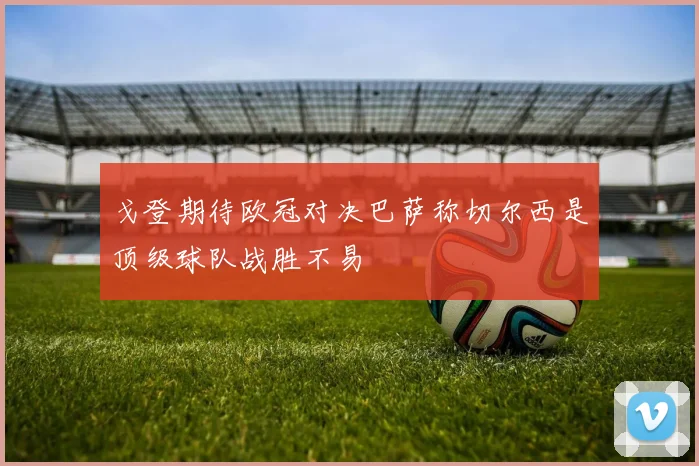 戈登期待欧冠对决巴萨称切尔西是顶级球队战胜不易