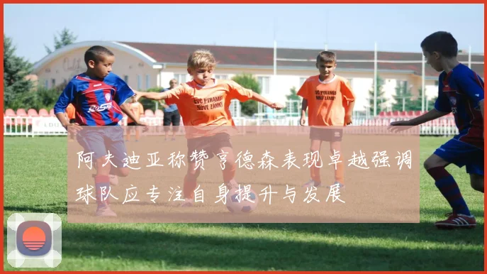 阿夫迪亚称赞亨德森表现卓越强调球队应专注自身提升与发展