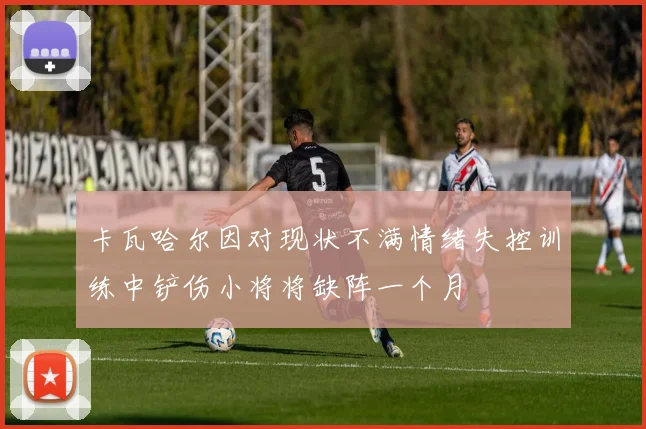 卡瓦哈尔因对现状不满情绪失控训练中铲伤小将将缺阵一个月