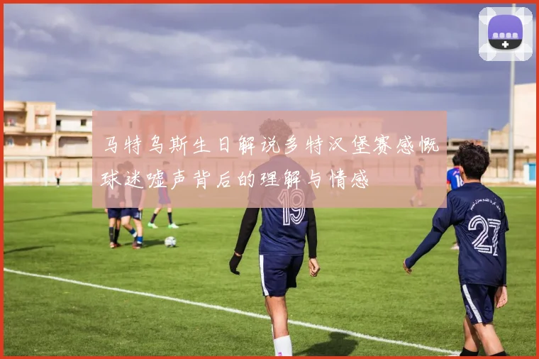 马特乌斯生日解说多特汉堡赛感慨球迷嘘声背后的理解与情感