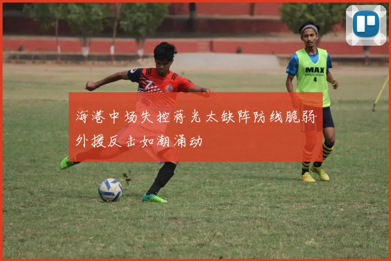 海港中场失控蒋光太缺阵防线脆弱外援反击如潮涌动