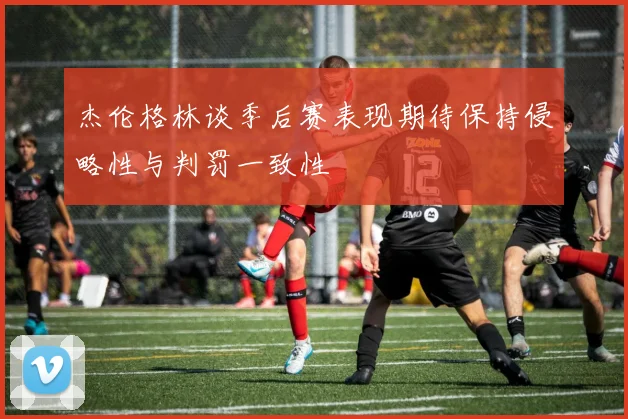 杰伦格林谈季后赛表现期待保持侵略性与判罚一致性