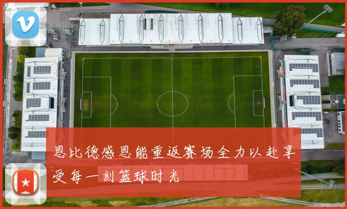 恩比德感恩能重返赛场全力以赴享受每一刻篮球时光
